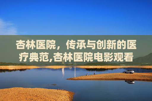 杏林医院，传承与创新的医疗典范,杏林医院电影观看
