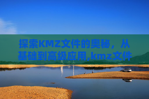 探索KMZ文件的奥秘，从基础到高级应用,kmz文件用什么软件打开