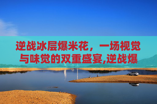 逆战冰层爆米花，一场视觉与味觉的双重盛宴,逆战爆米花叠加500有啥用