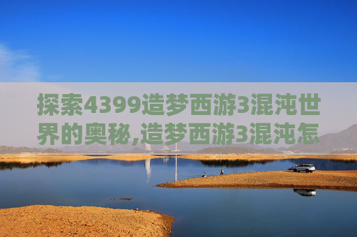 探索4399造梦西游3混沌世界的奥秘,造梦西游3混沌怎么打