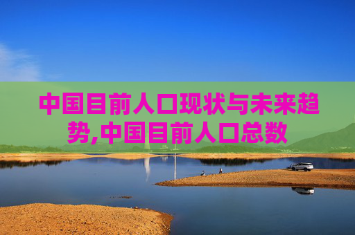 中国目前人口现状与未来趋势,中国目前人口总数