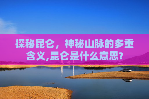 探秘昆仑，神秘山脉的多重含义,昆仑是什么意思?