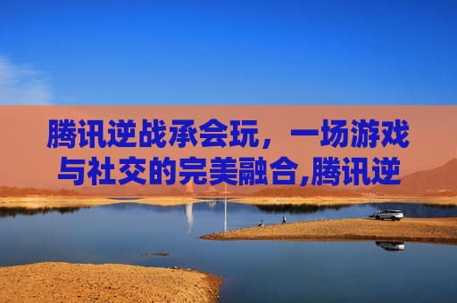 腾讯逆战承会玩，一场游戏与社交的完美融合,腾讯逆战手游官网