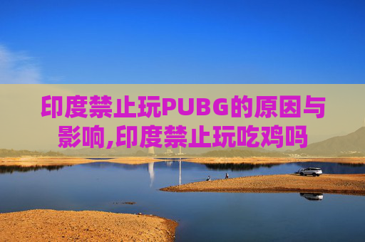 印度禁止玩PUBG的原因与影响,印度禁止玩吃鸡吗