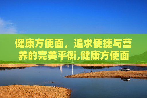 健康方便面，追求便捷与营养的完美平衡,健康方便面品牌