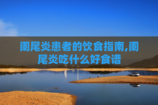 阑尾炎患者的饮食指南,阑尾炎吃什么好食谱 阑尾炎患者的饮食指南,阑尾炎吃什么好食谱