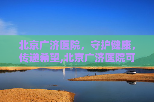 北京广济医院,守护健康,传递希望,北京广济医院可信吗 北京广济医院,守护健康,传递希望,北京广济医院可信吗
