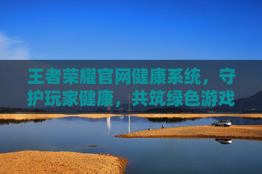 王者荣耀官网健康系统，守护玩家健康，共筑绿色游戏环境,王者荣耀官网健康系统怎么设置