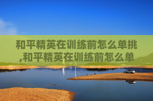 和平精英在训练前怎么单挑,和平精英在训练前怎么单挑队友