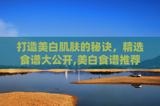打造美白肌肤的秘诀，精选食谱大公开,美白食谱推荐