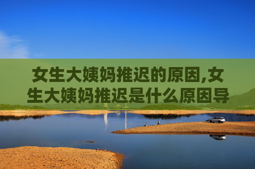 女生大姨妈推迟的原因,女生大姨妈推迟是什么原因导致的?