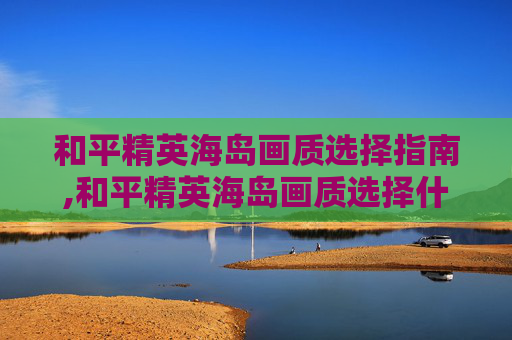 和平精英海岛画质选择指南,和平精英海岛画质选择什么模式
