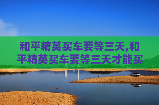 和平精英买车要等三天,和平精英买车要等三天才能买吗