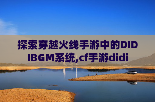探索穿越火线手游中的DIDIBGM系统,cf手游didi
