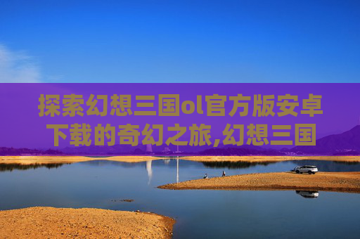 探索幻想三国ol官方版安卓下载的奇幻之旅,幻想三国ol官网下载安装