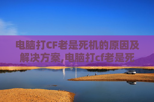 电脑打CF老是死机的原因及解决方案,电脑打cf老是死机重启