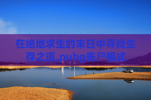 在绝地求生的末日中寻找生存之道,pubg丧尸模式