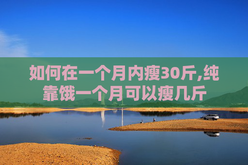 如何在一个月内瘦30斤,纯靠饿一个月可以瘦几斤