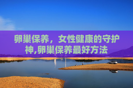 卵巢保养，女性健康的守护神,卵巢保养最好方法