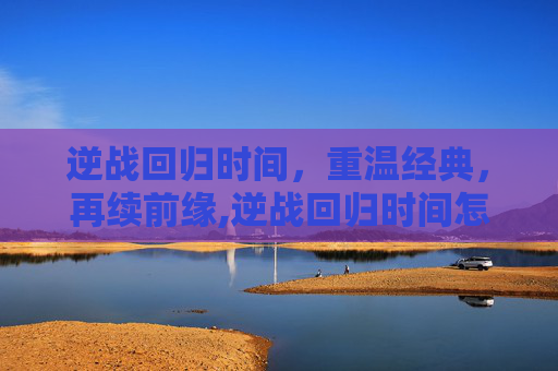 逆战回归时间，重温经典，再续前缘,逆战回归时间怎么看