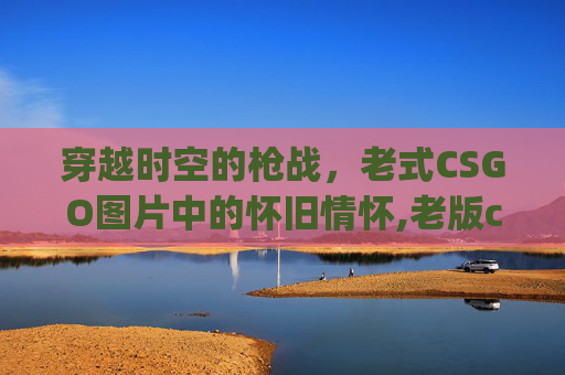 穿越时空的枪战，老式CSGO图片中的怀旧情怀,老版csgo怎么玩