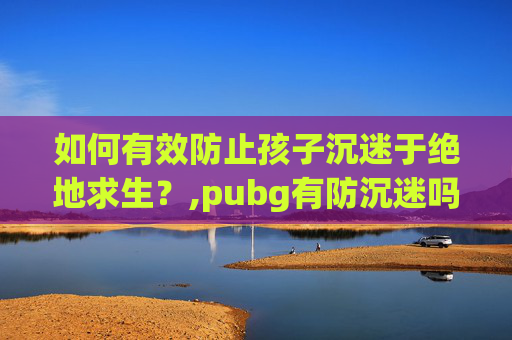 如何有效防止孩子沉迷于绝地求生？,pubg有防沉迷吗