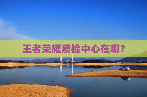 王者荣耀质检中心在哪？