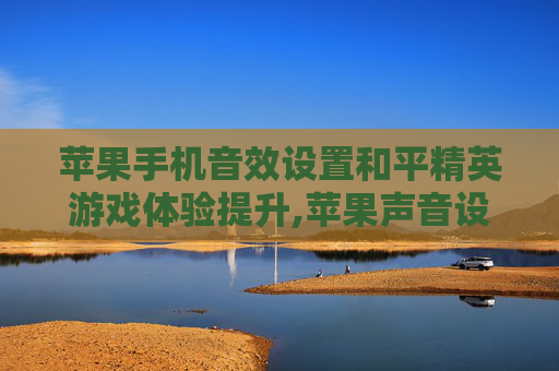 苹果手机音效设置和平精英游戏体验提升,苹果声音设置和平精英