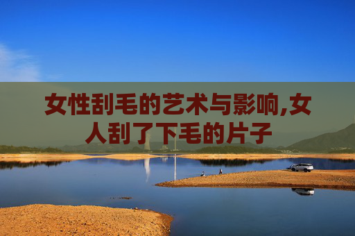女性刮毛的艺术与影响,女人刮了下毛的片子