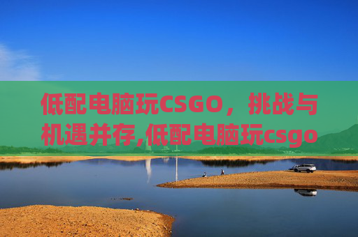低配电脑玩CSGO，挑战与机遇并存,低配电脑玩csgo怎么才能玩流畅