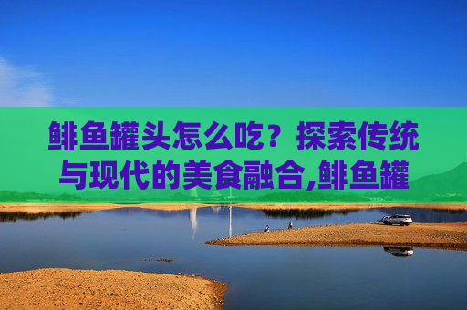 鲱鱼罐头怎么吃？探索传统与现代的美食融合,鲱鱼罐头怎么吃才不臭