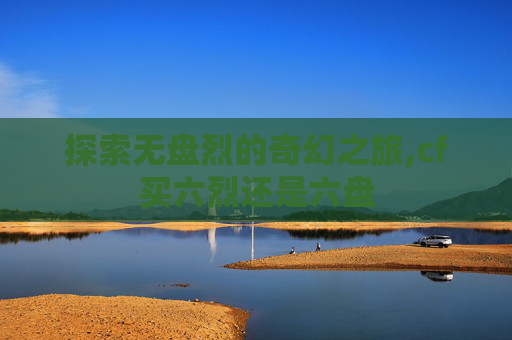 探索无盘烈的奇幻之旅,cf买六烈还是六盘