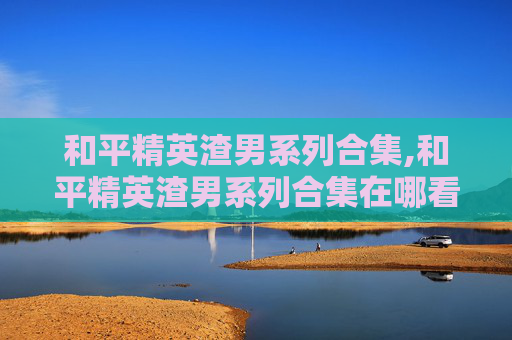 和平精英渣男系列合集,和平精英渣男系列合集在哪看