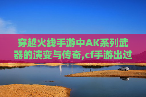 穿越火线手游中AK系列武器的演变与传奇,cf手游出过的所有模式