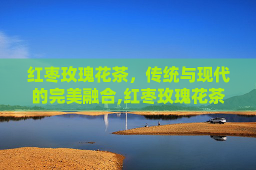 红枣玫瑰花茶，传统与现代的完美融合,红枣玫瑰花茶的功效与作用