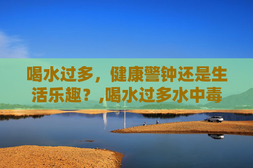 喝水过多,健康警钟还是生活乐趣?,喝水过多水中毒症状 喝水过多,健康警钟还是生活乐趣?,喝水过多水中毒症状