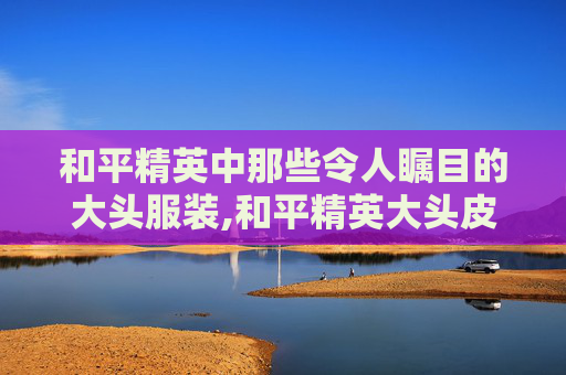 和平精英中那些令人瞩目的大头服装,和平精英大头皮肤 和平精英中那些令人瞩目的大头服装,和平精英大头皮肤