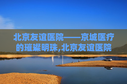 北京友谊医院——京城医疗的璀璨明珠,北京友谊医院通州院区 北京友谊医院——京城医疗的璀璨明珠,北京友谊医院通州院区