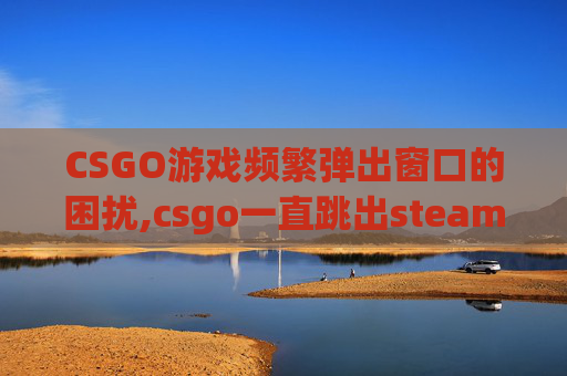 CSGO游戏频繁弹出窗口的困扰,csgo一直跳出steam界面怎么解决 CSGO游戏频繁弹出窗口的困扰,csgo一直跳出steam界面怎么解决