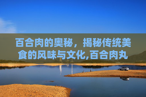百合肉的奥秘,揭秘传统美食的风味与文化,百合肉丸子的做法 百合肉的奥秘,揭秘传统美食的风味与文化,百合肉丸子的做法