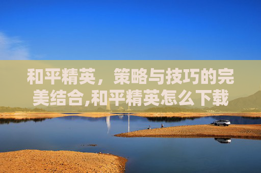 和平精英，策略与技巧的完美结合,和平精英怎么下载
