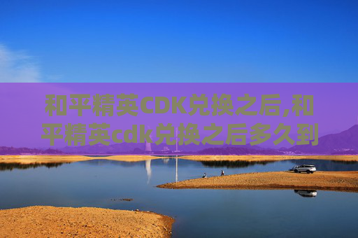 和平精英CDK兑换之后,和平精英cdk兑换之后多久到账