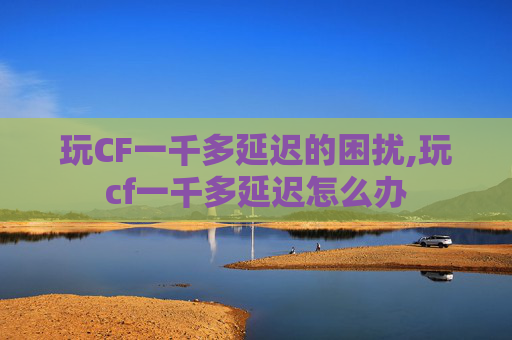 玩CF一千多延迟的困扰,玩cf一千多延迟怎么办
