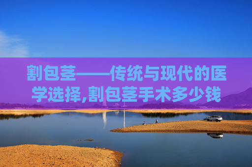 割包茎——传统与现代的医学选择,割包茎手术多少钱