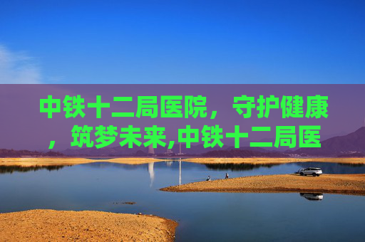 中铁十二局医院，守护健康，筑梦未来,中铁十二局医院电话