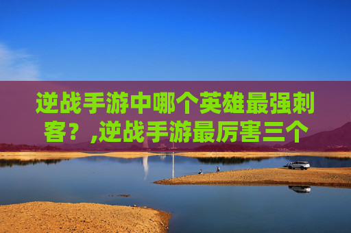 逆战手游中哪个英雄最强刺客？,逆战手游最厉害三个角色