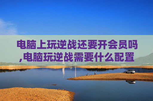 电脑上玩逆战还要开会员吗,电脑玩逆战需要什么配置