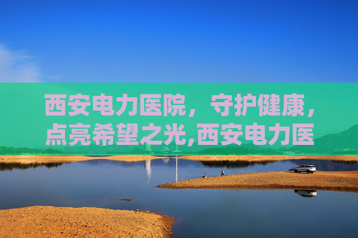西安电力医院，守护健康，点亮希望之光,西安电力医院体检中心