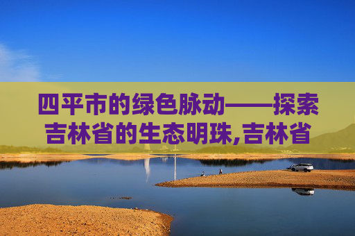 四平市的绿色脉动——探索吉林省的生态明珠,吉林省四平市旅游景点