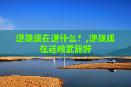 逆战现在送什么？,逆战现在送啥武器好